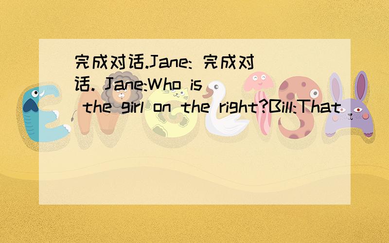 完成对话.Jane: 完成对话. Jane:Who is the girl on the right?Bill:That