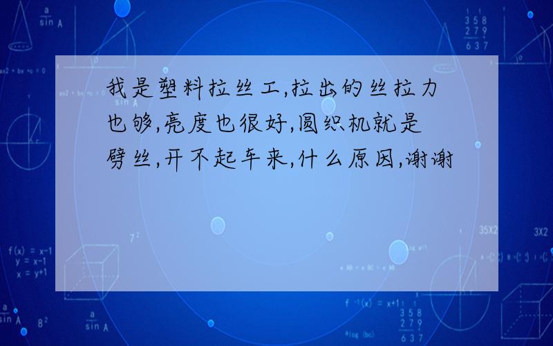 我是塑料拉丝工,拉出的丝拉力也够,亮度也很好,圆织机就是劈丝,开不起车来,什么原因,谢谢