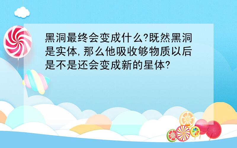 黑洞最终会变成什么?既然黑洞是实体,那么他吸收够物质以后是不是还会变成新的星体?