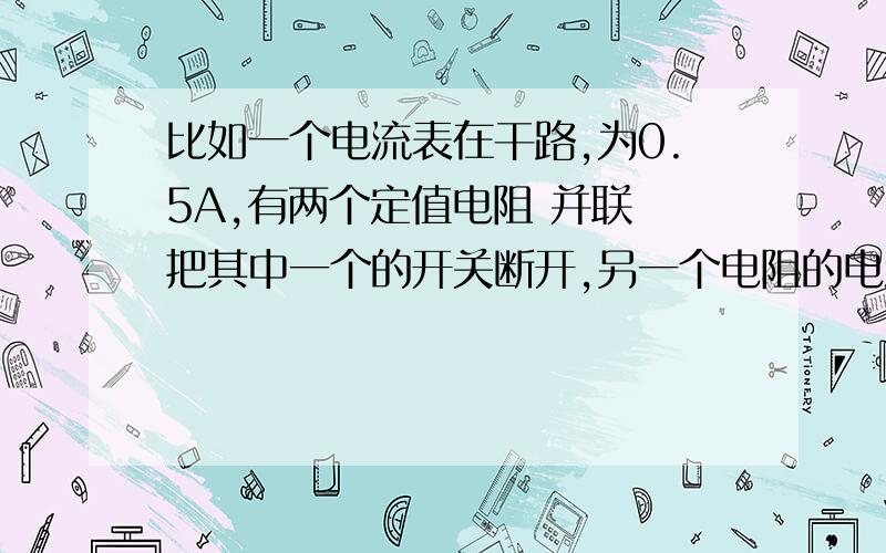 比如一个电流表在干路,为0.5A,有两个定值电阻 并联 把其中一个的开关断开,另一个电阻的电流还是0.