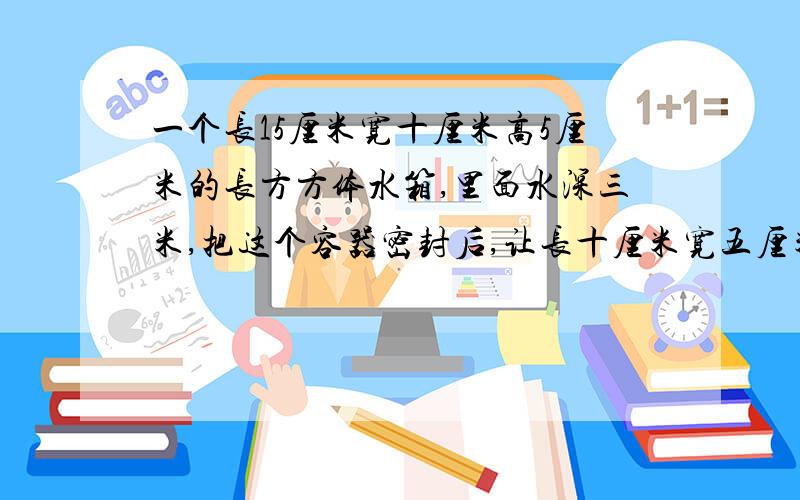 一个长15厘米宽十厘米高5厘米的长方方体水箱,里面水深三米,把这个容器密封后,让长十厘米宽五厘米的面朝下（即作底面）,这