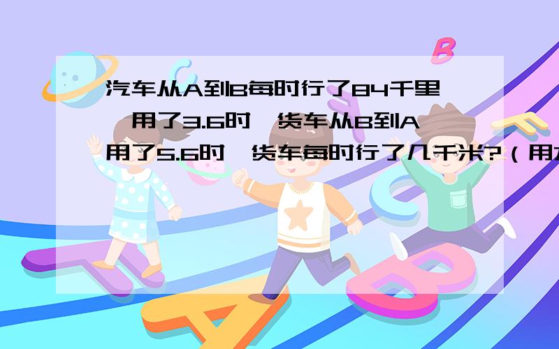 汽车从A到B每时行了84千里,用了3.6时,货车从B到A用了5.6时,货车每时行了几千米?（用方程解）