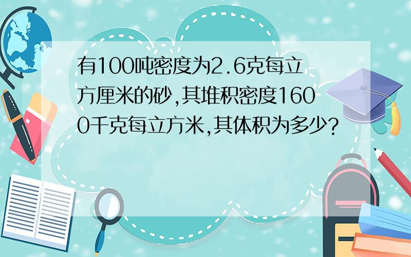 有100吨密度为2.6克每立方厘米的砂,其堆积密度1600千克每立方米,其体积为多少?