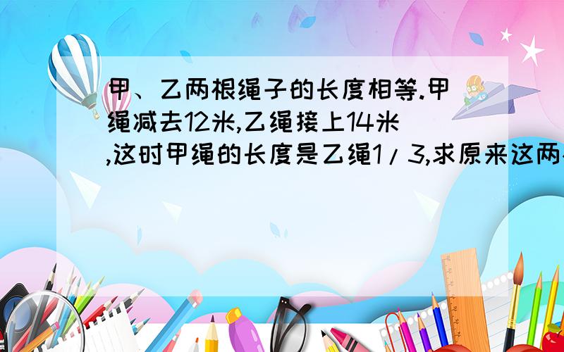 甲、乙两根绳子的长度相等.甲绳减去12米,乙绳接上14米,这时甲绳的长度是乙绳1/3,求原来这两根绳的长度