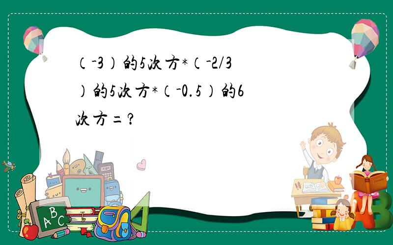 （-3）的5次方*（-2/3）的5次方*（-0.5）的6次方=?