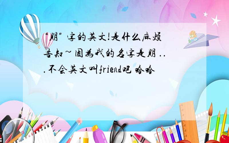 “朋” 字的英文!是什么麻烦告知~因为我的名字是朋 ...不会英文叫friend吧 哈哈