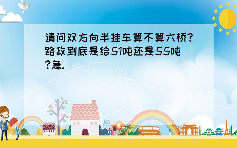 请问双方向半挂车算不算六桥?路政到底是给51吨还是55吨?急.