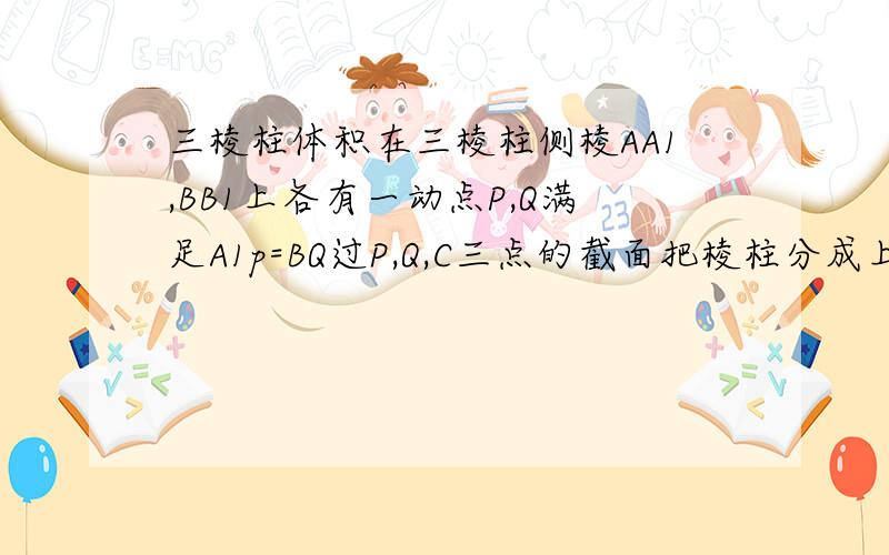 三棱柱体积在三棱柱侧棱AA1,BB1上各有一动点P,Q满足A1p=BQ过P,Q,C三点的截面把棱柱分成上下两部分,其体积