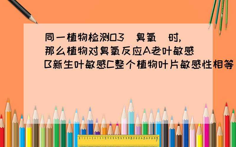 同一植物检测O3(臭氧)时,那么植物对臭氧反应A老叶敏感B新生叶敏感C整个植物叶片敏感性相等