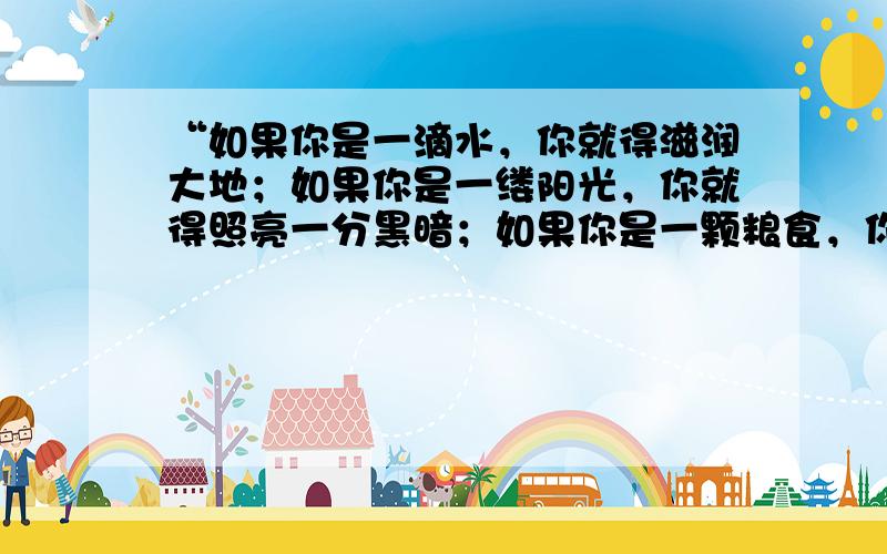 “如果你是一滴水，你就得滋润大地；如果你是一缕阳光，你就得照亮一分黑暗；如果你是一颗粮食，你就得哺育生命……”这句话告诉