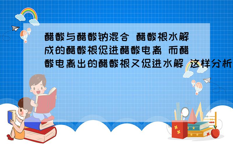 醋酸与醋酸钠混合 醋酸根水解成的醋酸根促进醋酸电离 而醋酸电离出的醋酸根又促进水解 这样分析看起来很有