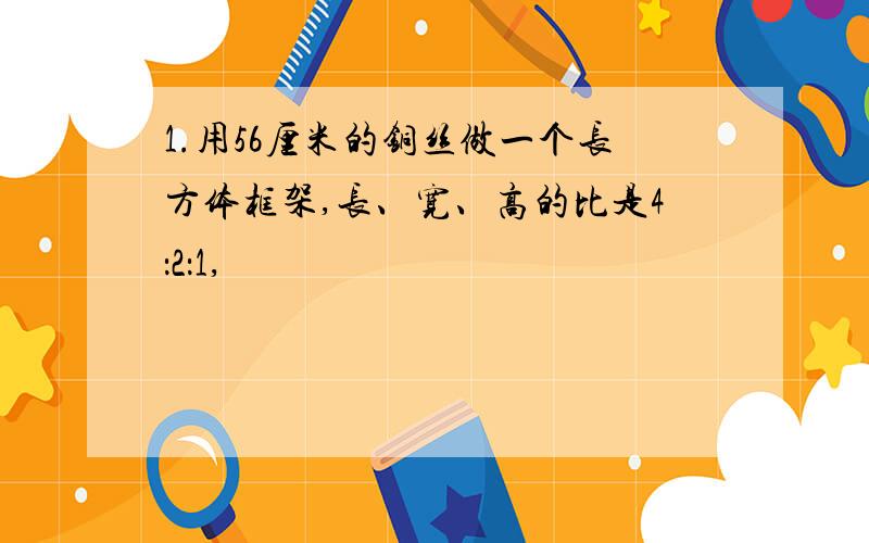 1.用56厘米的铜丝做一个长方体框架,长、宽、高的比是4：2：1,