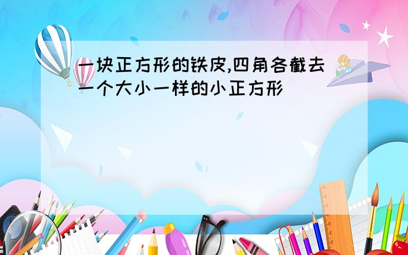 一块正方形的铁皮,四角各截去一个大小一样的小正方形