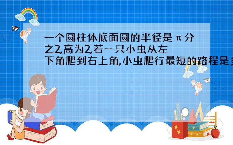 一个圆柱体底面圆的半径是π分之2,高为2,若一只小虫从左下角爬到右上角,小虫爬行最短的路程是多少?