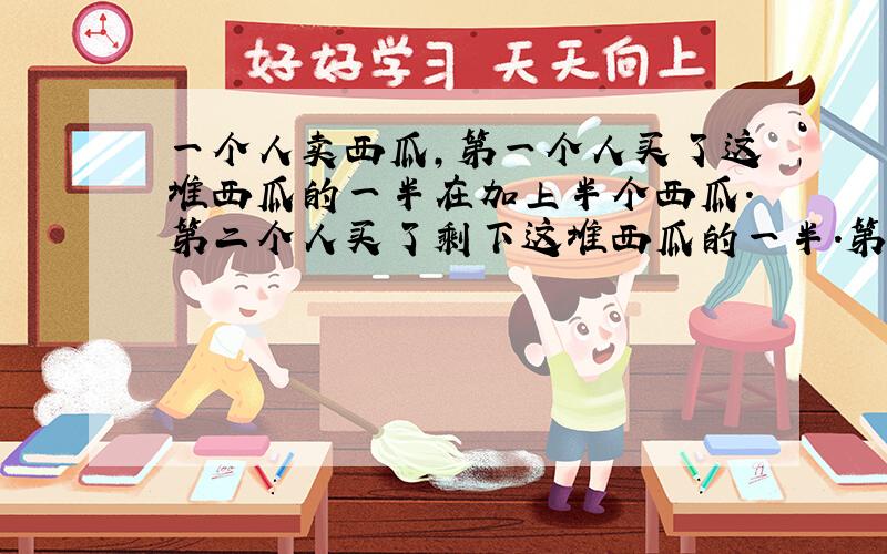 一个人卖西瓜,第一个人买了这堆西瓜的一半在加上半个西瓜.第二个人买了剩下这堆西瓜的一半.第三个人买了再剩下这堆西瓜的一半