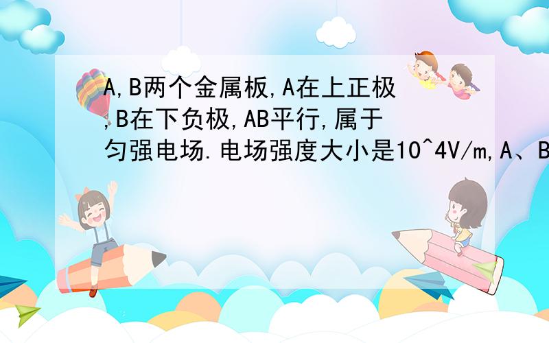 A,B两个金属板,A在上正极,B在下负极,AB平行,属于匀强电场.电场强度大小是10^4V/m,A、B相距