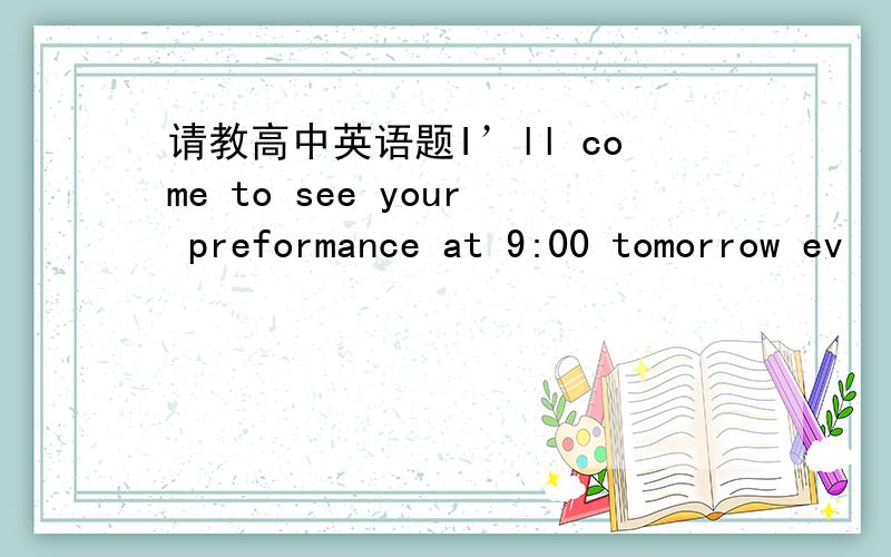 请教高中英语题I’ll come to see your preformance at 9:00 tomorrow ev