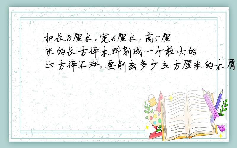 把长8厘米,宽6厘米,高5厘米的长方体木料削成一个最大的正方体不料,要削去多少立方厘米的木屑?如题 谢