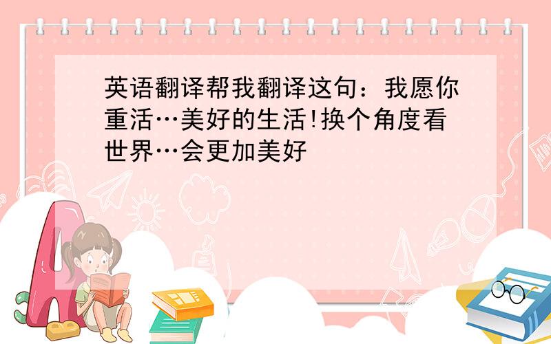 英语翻译帮我翻译这句：我愿你重活…美好的生活!换个角度看世界…会更加美好