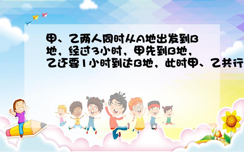 甲、乙两人同时从A地出发到B地，经过3小时，甲先到B地，乙还要1小时到达B地，此时甲、乙共行了35千米．求AB两地的路程