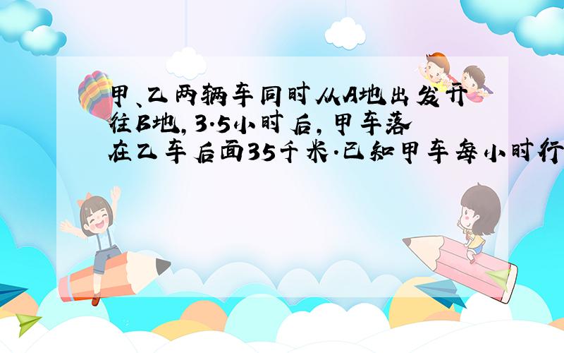 甲、乙两辆车同时从A地出发开往B地,3.5小时后,甲车落在乙车后面35千米.已知甲车每小时行62千米,乙车每