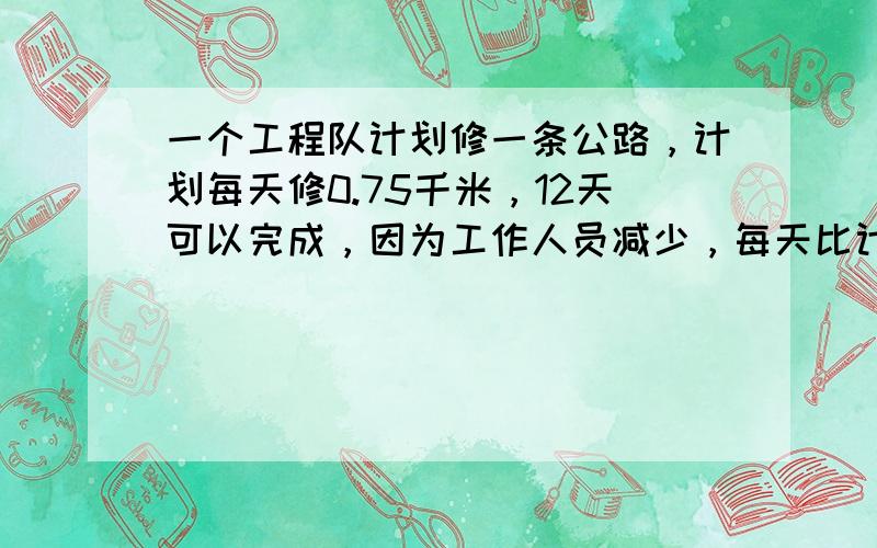 一个工程队计划修一条公路，计划每天修0.75千米，12天可以完成，因为工作人员减少，每天比计划少修0.15千米，多少天可