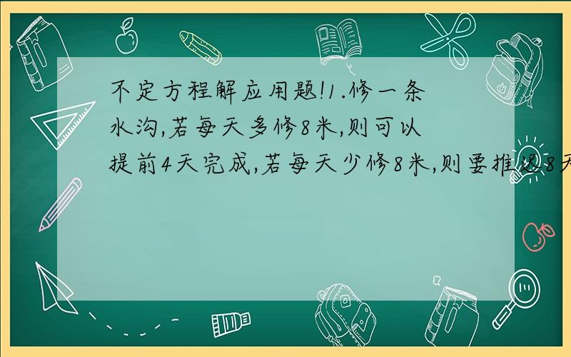 不定方程解应用题!1.修一条水沟,若每天多修8米,则可以提前4天完成,若每天少修8米,则要推迟8天完成,求水沟长2.将一