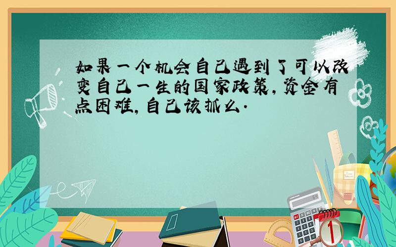 如果一个机会自己遇到了可以改变自己一生的国家政策,资金有点困难,自己该抓么.