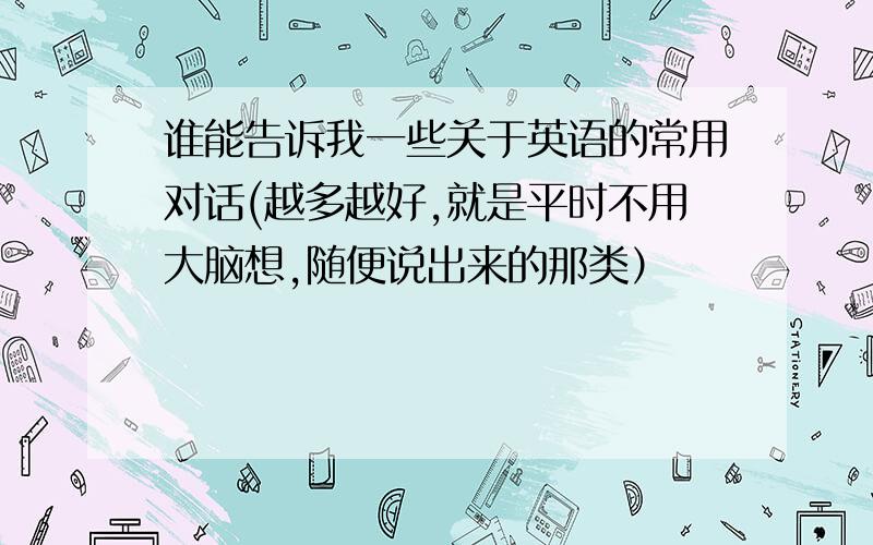 谁能告诉我一些关于英语的常用对话(越多越好,就是平时不用大脑想,随便说出来的那类）