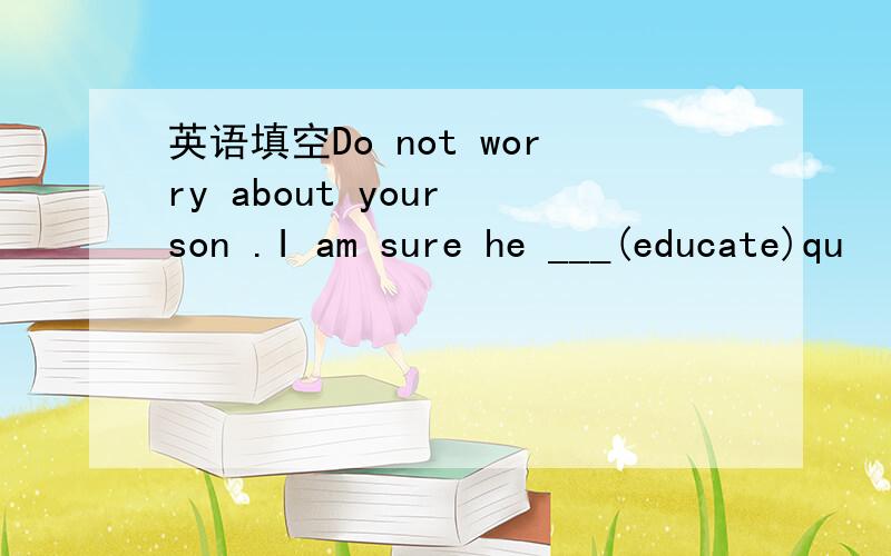 英语填空Do not worry about your son .I am sure he ___(educate)qu