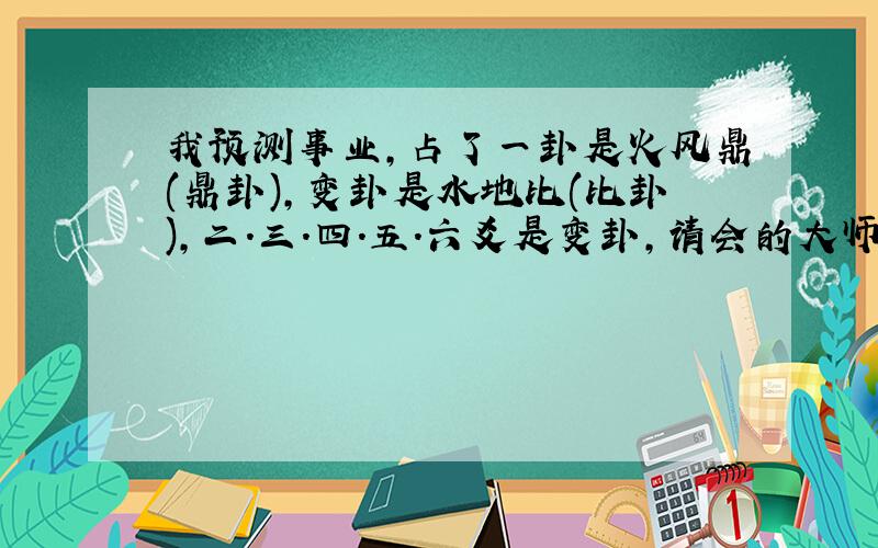 我预测事业,占了一卦是火风鼎(鼎卦),变卦是水地比(比卦),二.三.四.五.六爻是变卦,请会的大师帮忙解