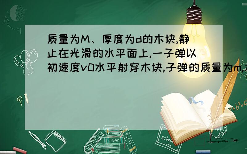 质量为M、厚度为d的木块,静止在光滑的水平面上,一子弹以初速度v0水平射穿木块,子弹的质量为m,木块对子