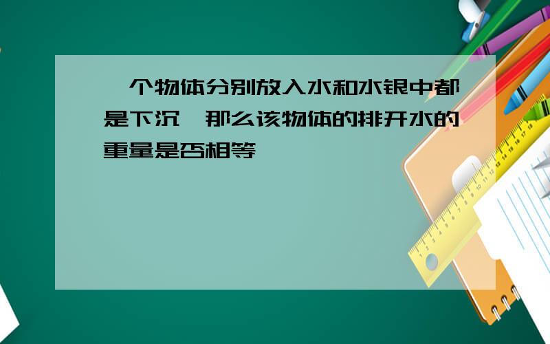 一个物体分别放入水和水银中都是下沉,那么该物体的排开水的重量是否相等