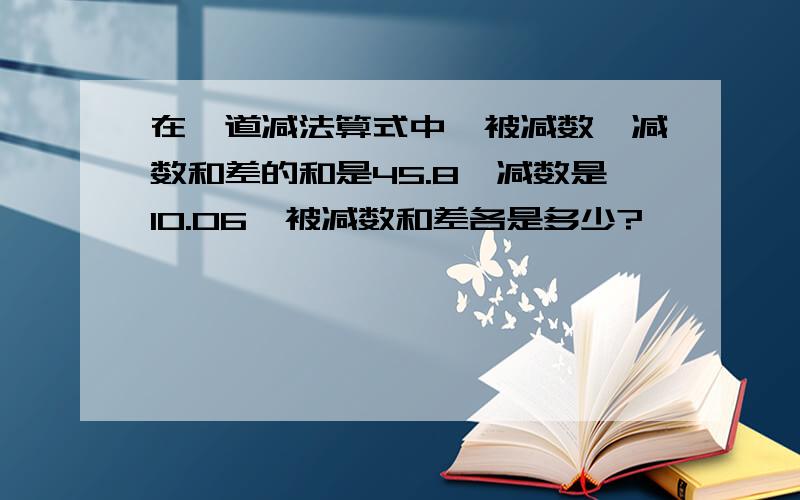 在一道减法算式中,被减数、减数和差的和是45.8,减数是10.06,被减数和差各是多少?