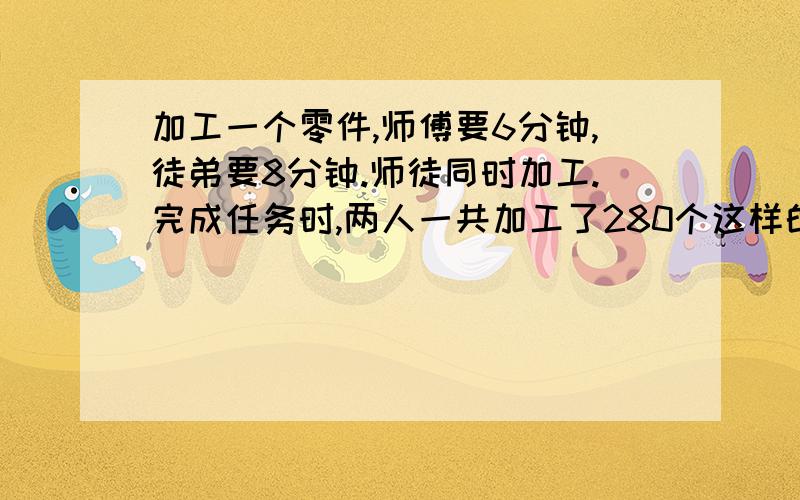 加工一个零件,师傅要6分钟,徒弟要8分钟.师徒同时加工.完成任务时,两人一共加工了280个这样的零件.