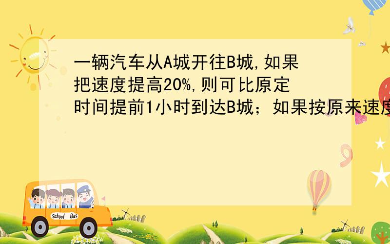 一辆汽车从A城开往B城,如果把速度提高20%,则可比原定时间提前1小时到达B城；如果按原来速度行驶100千米后,也能比原