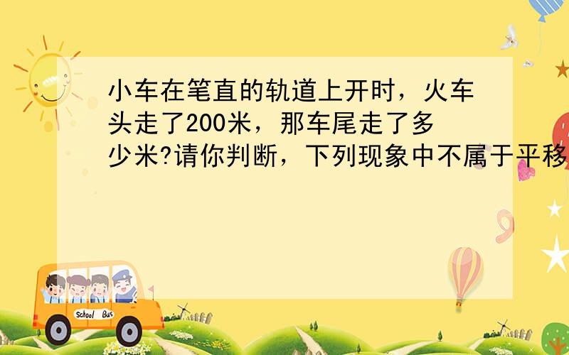 小车在笔直的轨道上开时，火车头走了200米，那车尾走了多少米?请你判断，下列现象中不属于平移的是 a，窗户的滑动 b，教