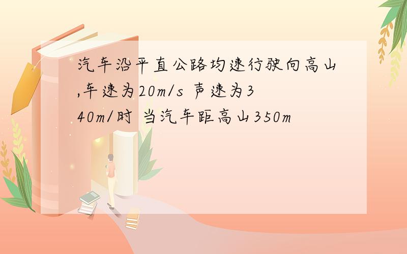 汽车沿平直公路均速行驶向高山,车速为20m/s 声速为340m/时 当汽车距高山350m