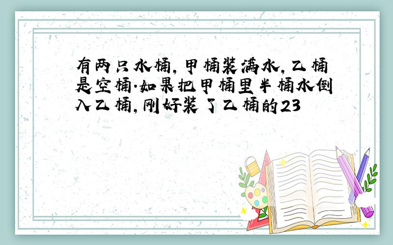 有两只水桶，甲桶装满水，乙桶是空桶．如果把甲桶里半桶水倒入乙桶，刚好装了乙桶的23