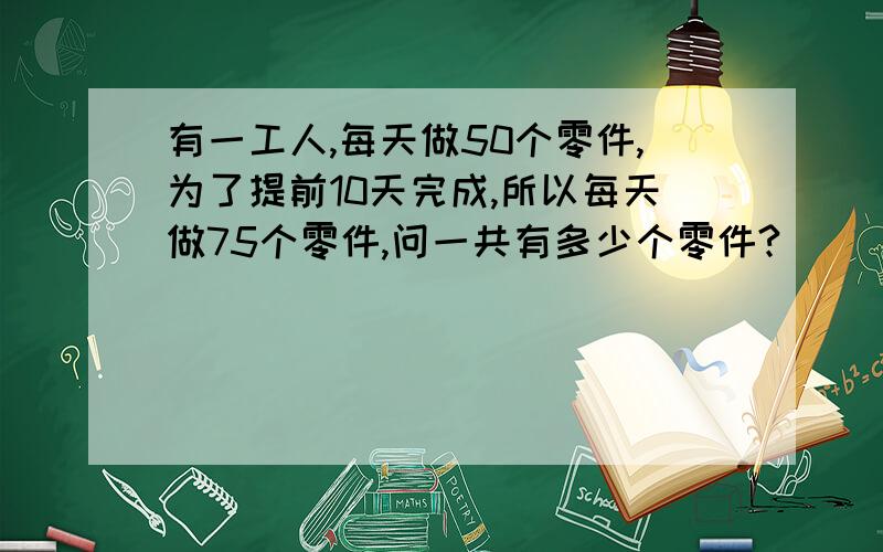 有一工人,每天做50个零件,为了提前10天完成,所以每天做75个零件,问一共有多少个零件?