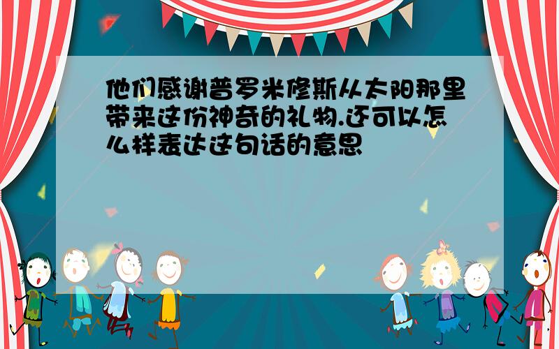 他们感谢普罗米修斯从太阳那里带来这份神奇的礼物.还可以怎么样表达这句话的意思