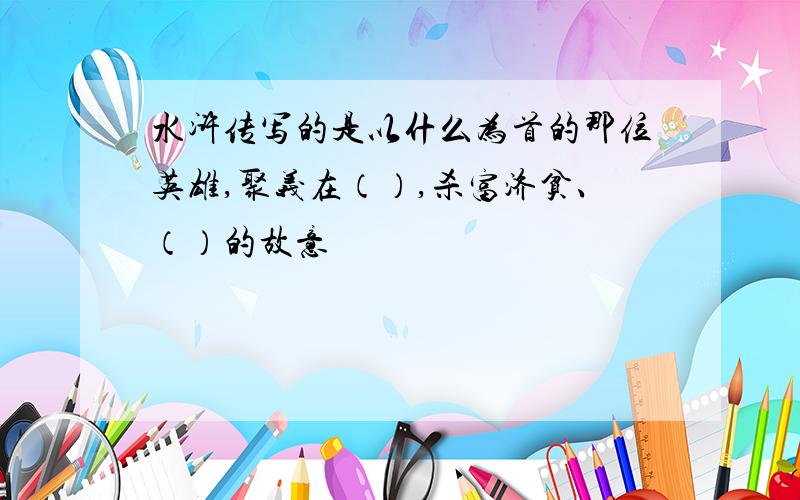 水浒传写的是以什么为首的那位英雄,聚义在（）,杀富济贫、（）的故意