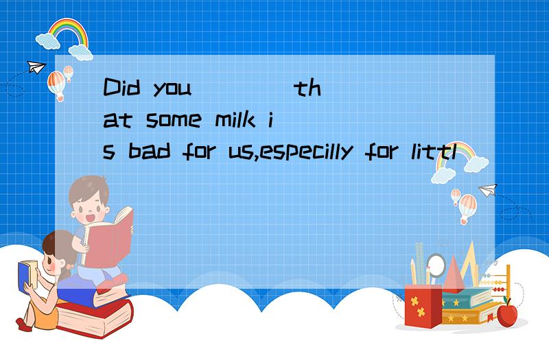 Did you ___ that some milk is bad for us,especilly for littl