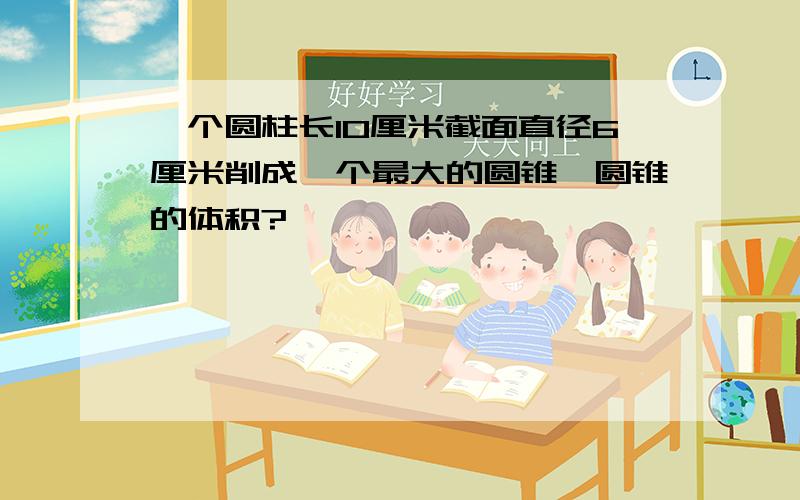 一个圆柱长10厘米截面直径6厘米削成一个最大的圆锥,圆锥的体积?