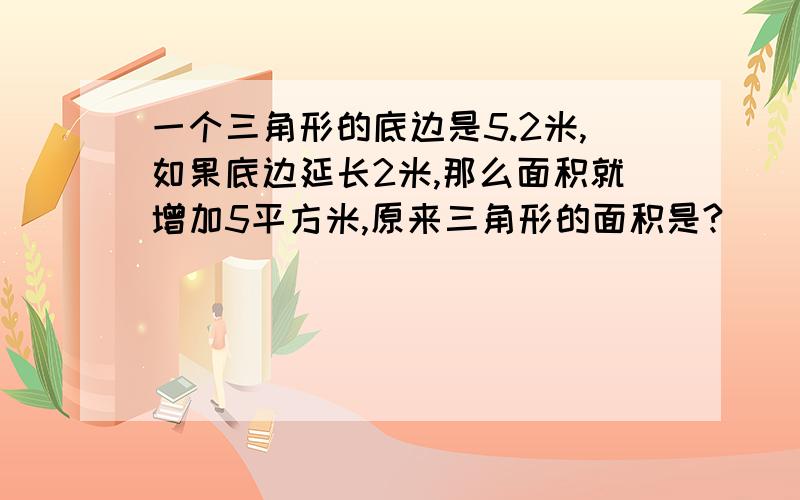 一个三角形的底边是5.2米,如果底边延长2米,那么面积就增加5平方米,原来三角形的面积是?