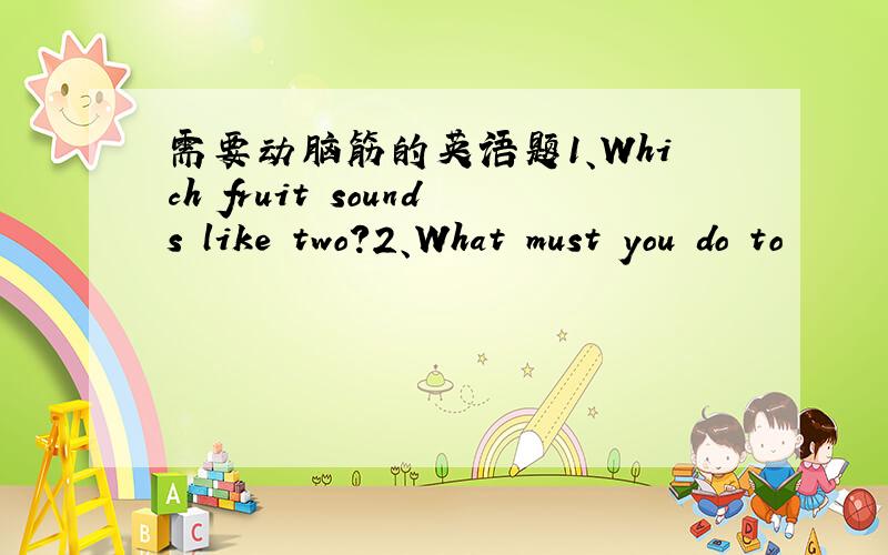 需要动脑筋的英语题1、Which fruit sounds like two?2、What must you do to