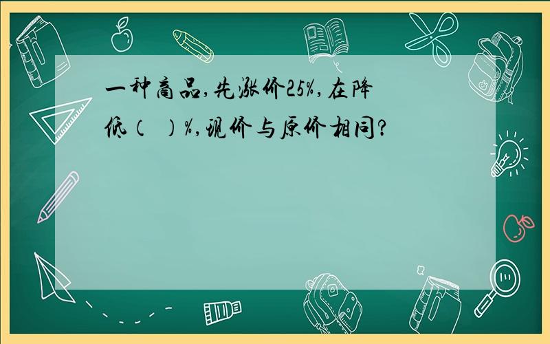 一种商品,先涨价25%,在降低（ ）%,现价与原价相同?