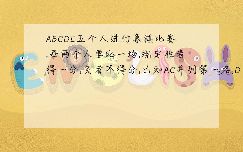 ABCDE五个人进行象棋比赛,每两个人要比一场,规定胜者得一分,负者不得分,已知AC并列第一名,D为第二名,