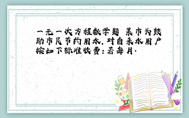 一元一次方程数学题 某市为鼓励市民节约用水,对自来水用户按如下标准收费：若每月.