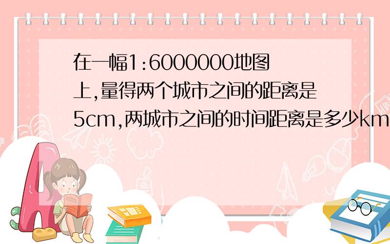 在一幅1:6000000地图上,量得两个城市之间的距离是5cm,两城市之间的时间距离是多少km.